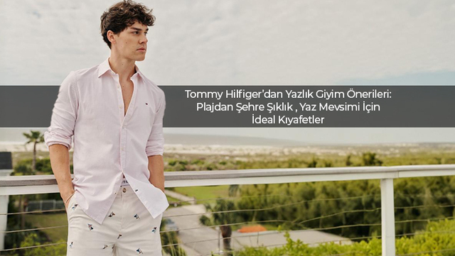 Tommy Hilfiger’dan Yazlık Giyim Önerileri: Plajdan Şehre Şıklık Yaz Mevsimi İçin İdeal Kıyafetler Ve Kombin Önerileri